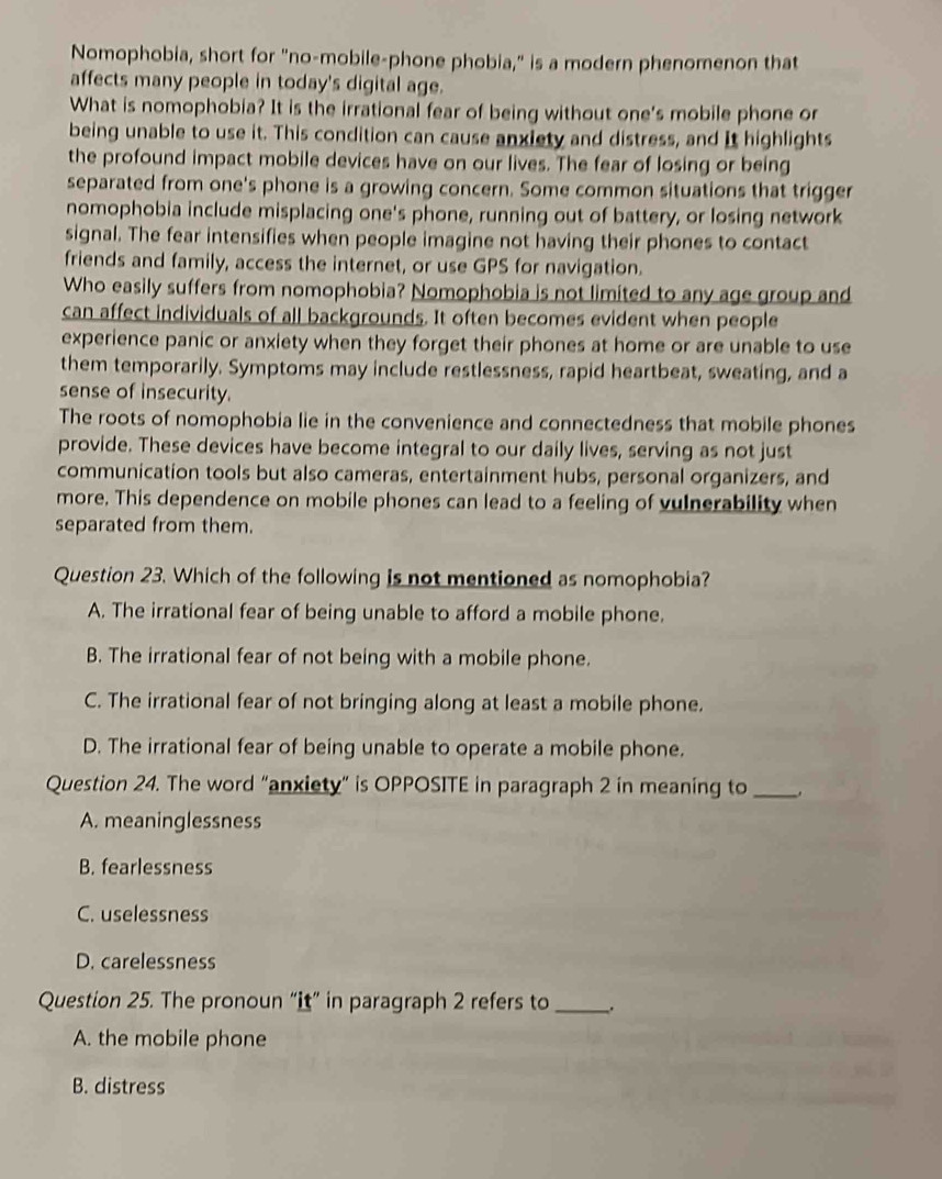 Nomophobia, short for "no-mobile-phone phobia," is a modern phenomenon that
affects many people in today's digital age.
What is nomophobia? It is the irrational fear of being without one's mobile phone or
being unable to use it. This condition can cause anxiety and distress, and It highlights
the profound impact mobile devices have on our lives. The fear of losing or being
separated from one's phone is a growing concern. Some common situations that trigger
nomophobia include misplacing one's phone, running out of battery, or losing network
signal. The fear intensifies when people imagine not having their phones to contact
friends and family, access the internet, or use GPS for navigation.
Who easily suffers from nomophobia? Nomophobia is not limited to any age group and
can affect individuals of all backgrounds. It often becomes evident when people
experience panic or anxiety when they forget their phones at home or are unable to use
them temporarily. Symptoms may include restlessness, rapid heartbeat, sweating, and a
sense of insecurity.
The roots of nomophobia lie in the convenience and connectedness that mobile phones
provide. These devices have become integral to our daily lives, serving as not just
communication tools but also cameras, entertainment hubs, personal organizers, and
more. This dependence on mobile phones can lead to a feeling of vulnerability when
separated from them.
Question 23. Which of the following is not mentioned as nomophobia?
A. The irrational fear of being unable to afford a mobile phone.
B. The irrational fear of not being with a mobile phone.
C. The irrational fear of not bringing along at least a mobile phone.
D. The irrational fear of being unable to operate a mobile phone.
Question 24. The word “anxiety” is OPPOSITE in paragraph 2 in meaning to _.
A. meaninglessness
B. fearlessness
C. uselessness
D. carelessness
Question 25. The pronoun “it” in paragraph 2 refers to _.
A. the mobile phone
B. distress