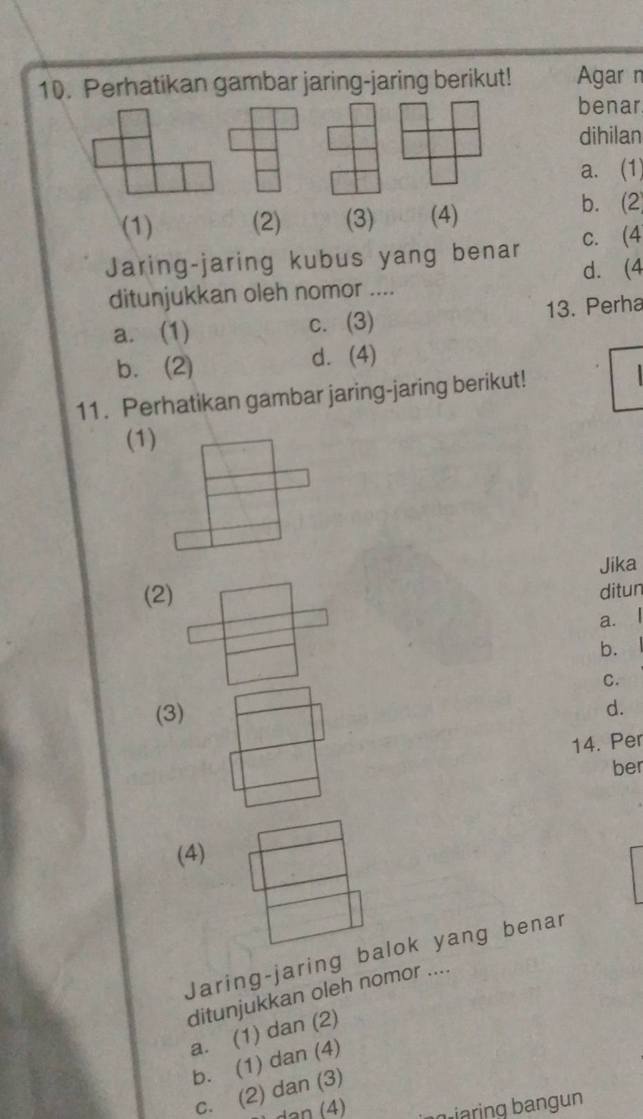 Perhatikan gambar jaring-jaring berikut! Agar n
benar
dihilan
a. (1)
(1) (2) (3) (4)
b. (2)
Jaring-jaring kubus yang benar c. (4
d.(4
ditunjukkan oleh nomor ....
a. (1) c.(3) 13. Perha
b. (2) d.(4)
11. Perhatikan gambar jaring-jaring berikut!

(1)
Jika
(2)
ditun
a. l
b.
C.
(3)
d.
14. Per
ber
(4)
Jaring-jaring balok yang benar
ditunjukkan oleh nomor ....
a. (1) dan (2)
b. (1) dan (4)
c. (2) dan (3)
iaring bangun