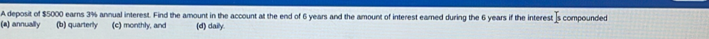 A deposit of $5000 earns 3% annual interest. Find the amount in the account at the end of 6 years and the amount of interest earned during the 6 years if the interest [s compounded
(a) annually (b) quarterly (c) monthly, and (d) daily.
