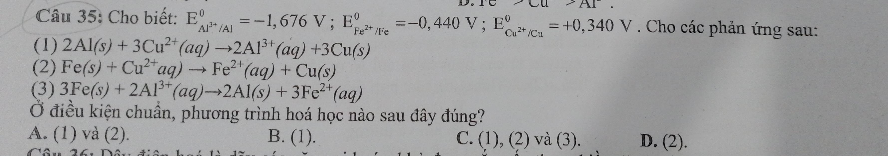 Cho biết: E_Al^(3+)/Al^0=-1,676V; E_Fe^(2+)/Fe^0=-0,440V; E_Cu^(2+)/Cu^0=+0,340V. Cho các phản ứng sau:
(1) 2Al(s)+3Cu^(2+)(aq)to 2Al^(3+)(aq)+3Cu(s)
(2) Fe(s)+Cu^(2+)aq)to Fe^(2+)(aq)+Cu(s)
(3) 3Fe(s)+2Al^(3+)(aq)to 2Al(s)+3Fe^(2+)(aq)
Ở điều kiện chuẩn, phương trình hoá học nào sau đây đúng?
A. (1) và (2). B. (1). C. (1), (2) và (3). D. (2).