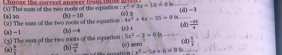 Choose the correct answer from those give
(1) The sum of the two roots of the equation : x^2+3x-10=0 is ……
(a) 10 (b) -10 (c) 3 (d) -3
(2) The sum of the two roots of the equation : 4x^2+4x-35=0 is ….
(c) 1 (d)  (-35)/4 
(a) -1 (b) -4 …...
(3) The sum of the two roots of the equation : 5x^2-3=0 is (d)  5/3 
(a)  3/5  (b)  (-3)/5  (c) zero
h guatio n x^2-5x+6=0 is..........