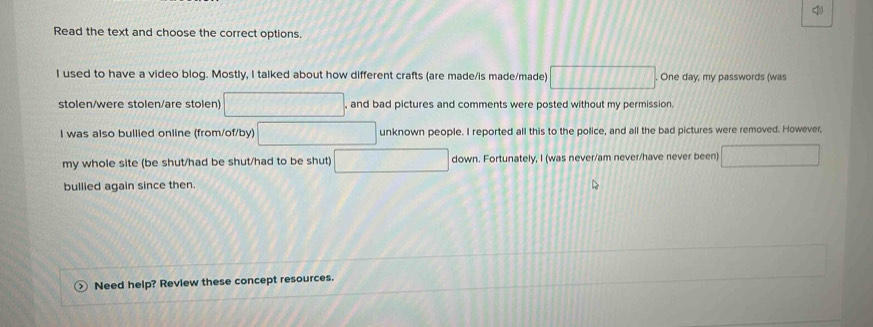 Read the text and choose the correct options. 
I used to have a video blog. Mostly, I talked about how different crafts (are made/is made/made) □ One day, my passwords (was 
stolen/were stolen/are stolen) □ , and bad pictures and comments were posted without my permission. 
I was also bullied online (from/of/by) overline  □  unknown people. I reported all this to the police, and all the bad pictures were removed. However, 
my whole site (be shut/had be shut/had to be shut) □ down. Fortunately, I (was never/am never/have never been) □ 
bullied again since then. 
Need help? Review these concept resources.