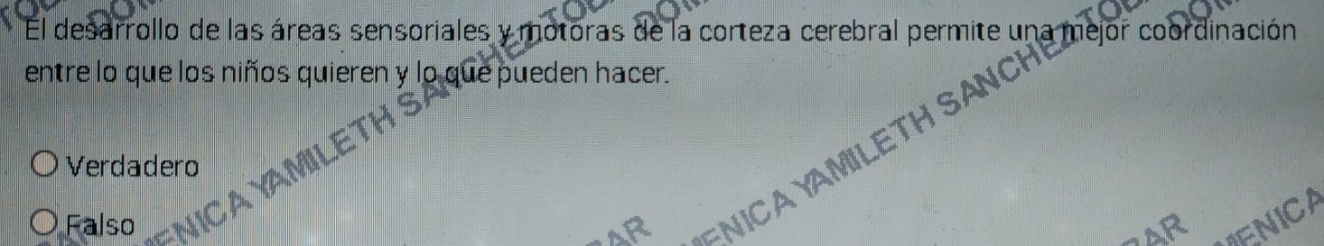 El desarrollo de las áreas sensoriales y motoras de la corteza cerebral permite una
entre lo que los niños quieren y lo que pueden hacer.
Falso AR =NICA YAMILETH SANCH C Mejor coordinació
Verdadero
AR
ENICA