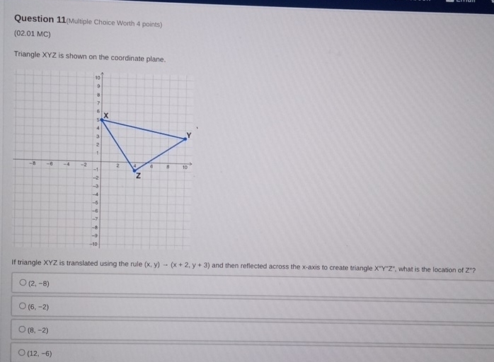 Question 11(Multiple Choice Worth 4 points)
(02.01 MC)
Triangle XYZ is shown on the coordinate plane.
If triangle XYZ is translated using the rule (x,y)to (x+2,y+3) and then reflected across the x-axis to create triangle X''Y''Z'' , what is the location of Z' ?
(2,-8)
(6,-2)
(8,-2)
(12,-6)