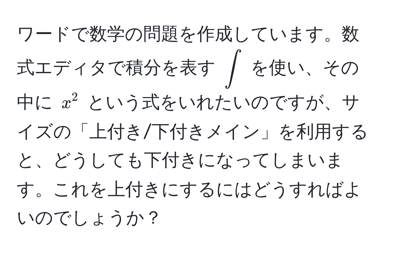 ワードで数学の問題を作成しています。数式エディタで積分を表す $∈t$ を使い、その中に $x^2$ という式をいれたいのですが、サイズの「上付き/下付きメイン」を利用すると、どうしても下付きになってしまいます。これを上付きにするにはどうすればよいのでしょうか？