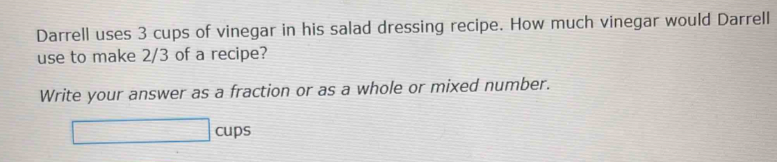 Darrell uses 3 cups of vinegar in his salad dressing recipe. How much vinegar would Darrell 
use to make 2/3 of a recipe? 
Write your answer as a fraction or as a whole or mixed number. 
□ cups