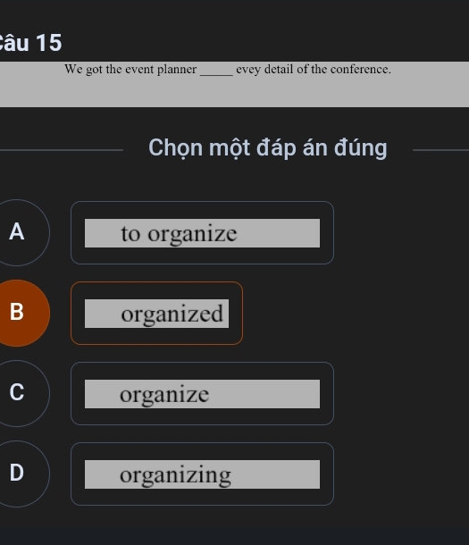 âu 15
We got the event planner_ evey detail of the conference.
Chọn một đáp án đúng
A to organize
B organized
C organize
D organizing