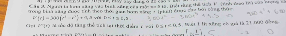 đ) Tại thời điểm 9 giờ 30 phút, máy bay đang ở độ cao 9 km
Cầu 3. Người ta bơm xăng vào bình xăng của một xe ô tô. Biết răng thể tích V (tính theo lít) của lượng xã 
trong bình xăng được tính theo thời gian bơm xăng 7 (phút) được cho bởi công thức:
V(t)=300(t^2-t^3)+4,5 với 0≤ t≤ 0,5. 
Gọi V'(t) là tốc độ tăng thể tích tại thời điểm ≠ với 0≤ t≤ 0,5. Biết 1 lít xăng có giá là 21.000 đồng. 
n Phương trình V'(t)=0
[0:_ 1]