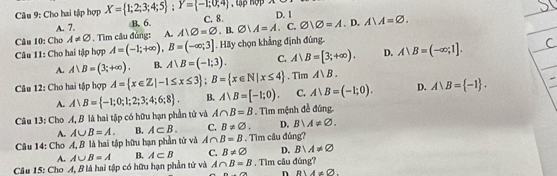 tập hợp
Câu 9: Cho hai tập hợp X= 1;2;3;4;5; Y= -1;0;4 C. 8. D. 1
A. 7. B. 6.
Câu 10: Cho A!= varnothing. Tìm câu đúng: A. AD=varnothing. B. varnothing |A=A. C. varnothing |varnothing =A.D.A|A=varnothing. 
Câu 11: Cho hai tập hợp A=(-1;+∈fty ), B=(-∈fty ;3] Hãy chọn khẳng định đúng.
A. A|B=(3;+∈fty ). B. A、B=(-1;3). C. A|B=[3;+∈fty ). D. A|B=(-∈fty ;1]. 
Câu 12: Cho hai tập hợp A= x∈ Z|-1≤ x≤ 3; B= x∈ N|x≤ 4 、 Tim A)B.
A. A∪ B= -1;0;1;2;3;4;6;8. B. A∪ B=[-1;0). C. A∪ B=(-1;0). D. A∪ B= -1. 
Câu 13: Cho A, B là hai tập có hữu hạn phần tử và A∩ B=B. Tìm mệnh đề đúng.
A. A∪ B=A. B. A⊂ B. C. B!= varnothing. D. B∪ A!= varnothing. 
Câu 14: Cho A, B là hai tập hữu hạn phần tử và A∩ B=B. Tìm câu đúng?
A. A∪ B=A B. A⊂ B C. B!= varnothing D. B∪ A!= varnothing
Câu 15: Cho A, B là hai tập có hữu hạn phần tử và A∩ B=B , Tìm câu đúng?
D R)4!= varnothing.