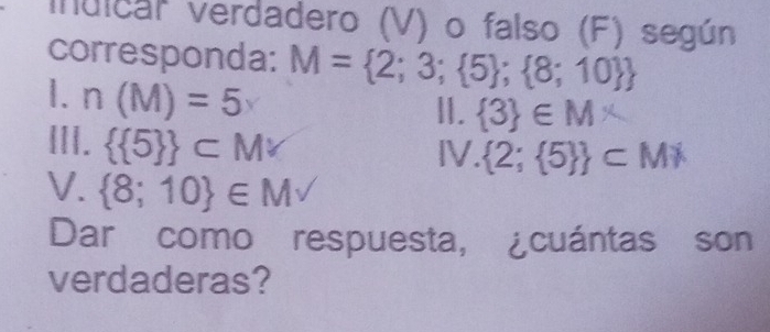 indical verdadero (V) o falso (F) según 
corresponda: M= 2;3; 5 ; 8;10 
1. n(M)=5 II.  3 ∈ M*
III.   5  ⊂ Mvee IV.  2; 5  ⊂ MX
V.  8;10 ∈ Mvee
Dar como respuesta, ¿cuántas son 
verdaderas?