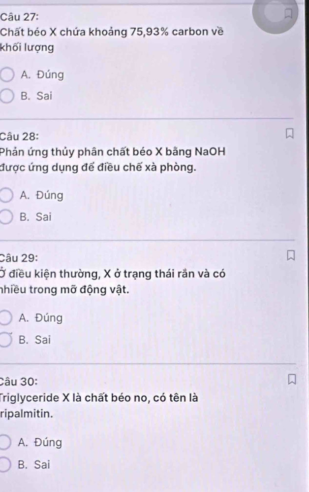 Chất béo X chứa khoảng 75, 93% carbon về
khối lượng
A. Đúng
B. Sai
Câu 28:
Phản ứng thủy phân chất béo X bằng NaOH
được ứng dụng để điều chế xà phòng.
A. Đúng
B. Sai
Câu 29:
Ở điều kiện thường, X ở trạng thái rần và có
nhiều trong mỡ động vật.
A. Đúng
B. Sai
Câu 30:
Triglyceride X là chất béo no, có tên là
ripalmitin.
A. Đúng
B. Sai