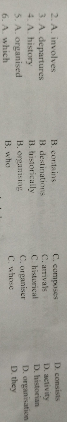 A. involves B. contains C. composes D. consists
3. A. departures B. destinations C. arrivals D. activity
C. historical
4. A. history B. historically D. historian
5. A. organised B. organising C. organiser D. organisation
C. whose D. they
6. A. which B. who