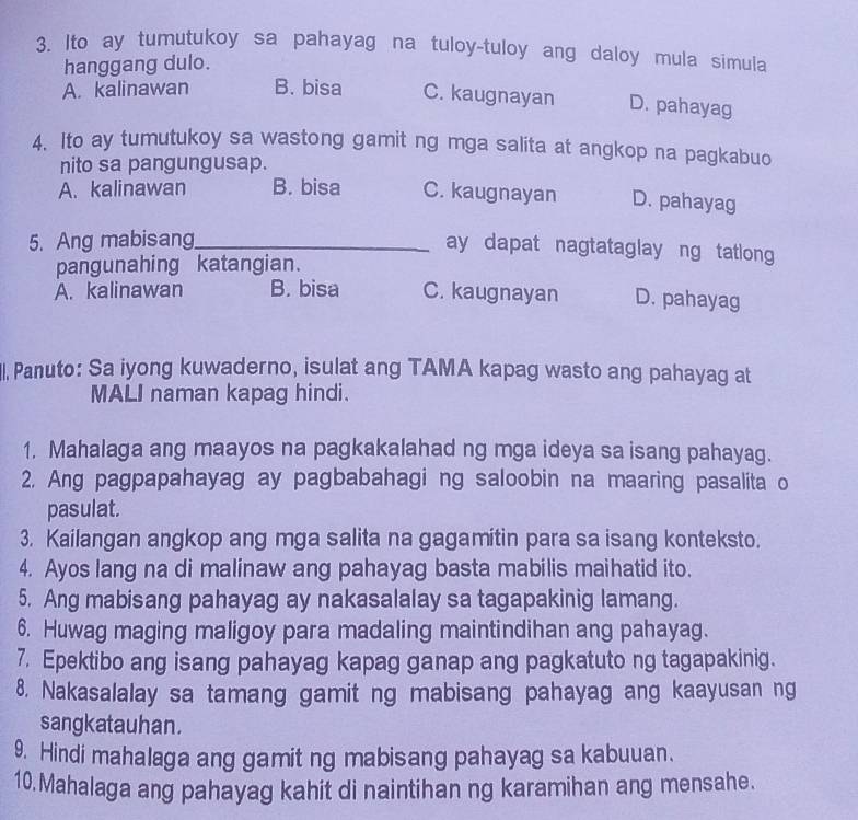 Ito ay tumutukoy sa pahayag na tuloy-tuloy ang daloy mula simula
hanggang dulo.
A. kalinawan B. bisa C. kaugnayan D. pahayag
4. Ito ay tumutukoy sa wastong gamit ng mga salita at angkop na pagkabuo
nito sa pangungusap.
A. kalinawan B. bisa C. kaugnayan D. pahayag
5. Ang mabisang_
ay dapat nagtataglay ng tatlong
pangunahing katangian.
A. kalinawan B. bisa C. kaugnayan D. pahayag
ll. Panuto: Sa iyong kuwaderno, isulat ang TAMA kapag wasto ang pahayag at
MALI naman kapag hindi.
1. Mahalaga ang maayos na pagkakalahad ng mga ideya sa isang pahayag.
2. Ang pagpapahayag ay pagbabahagi ng saloobin na maaring pasalita o
pasulat.
3. Kailangan angkop ang mga salita na gagamitin para sa isang konteksto.
4. Ayos lang na di malinaw ang pahayag basta mabilis maihatid ito.
5. Ang mabisang pahayag ay nakasalalay sa tagapakinig lamang.
6. Huwag maging maligoy para madaling maintindihan ang pahayag.
7. Epektibo ang isang pahayag kapag ganap ang pagkatuto ng tagapakinig.
8. Nakasalalay sa tamang gamit ng mabisang pahayag ang kaayusan ng
sangkatauhan.
9. Hindi mahalaga ang gamit ng mabisang pahayag sa kabuuan.
10.Mahalaga ang pahayag kahit di naintihan ng karamihan ang mensahe.