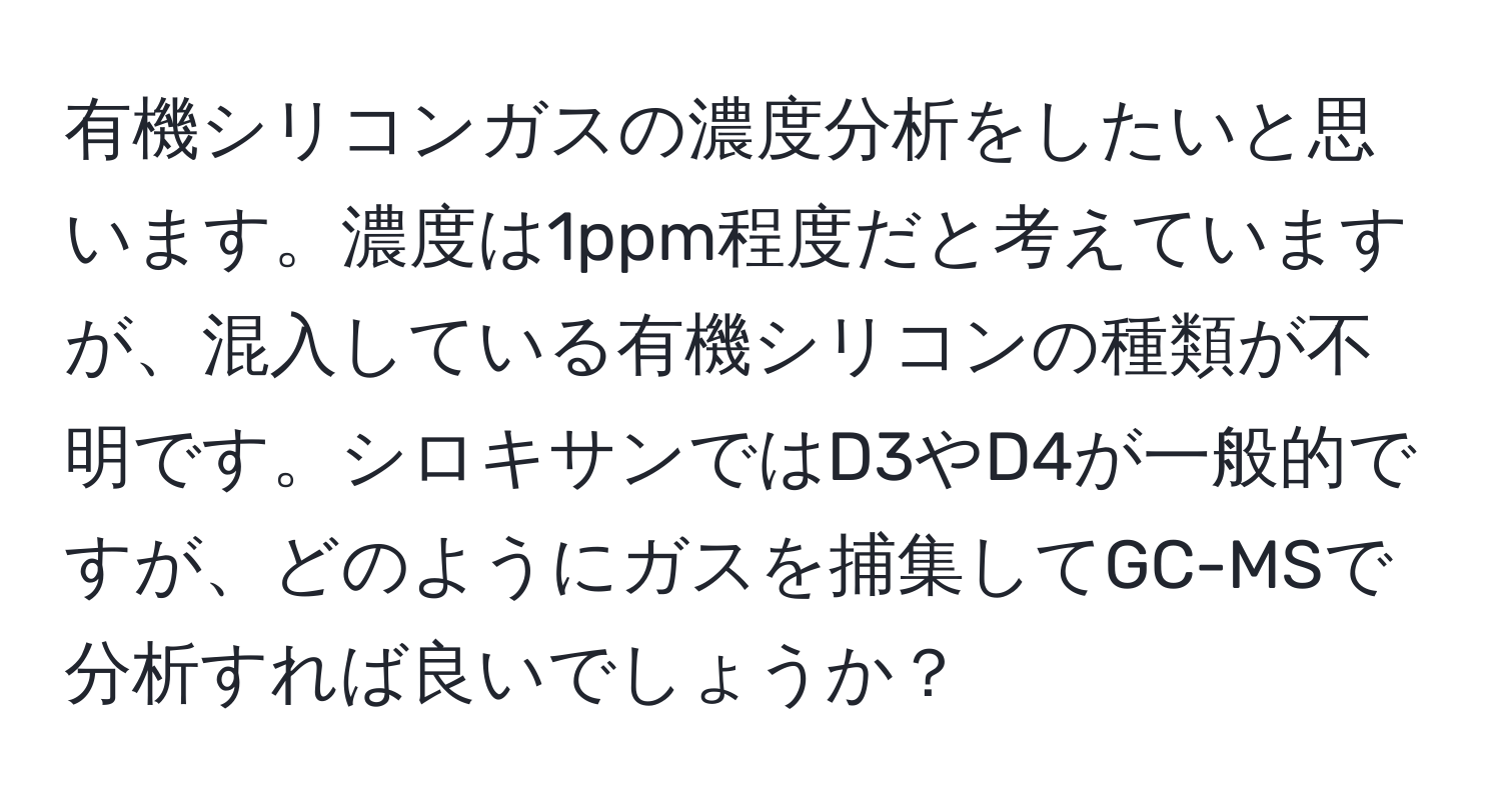 有機シリコンガスの濃度分析をしたいと思います。濃度は1ppm程度だと考えていますが、混入している有機シリコンの種類が不明です。シロキサンではD3やD4が一般的ですが、どのようにガスを捕集してGC-MSで分析すれば良いでしょうか？