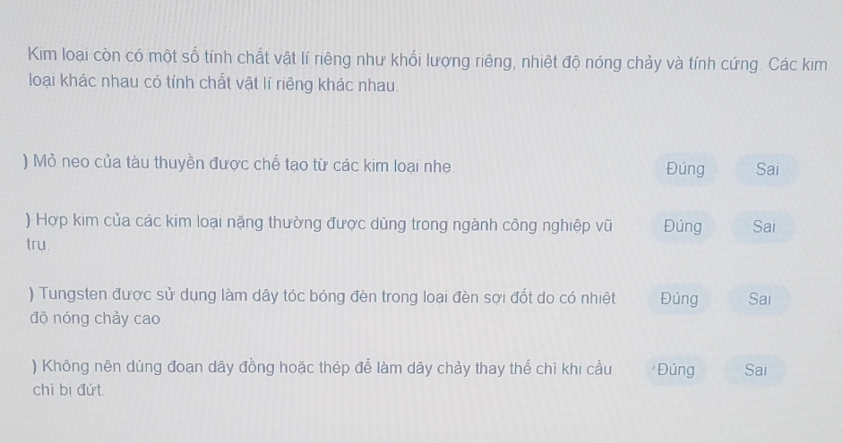 Kim loại còn có một số tính chất vật lí riêng như khối lượng riêng, nhiệt độ nóng chảy và tính cứng. Các kim 
loại khác nhau có tính chất vật lí riêng khác nhau. 
) Mỏ neo của tàu thuyền được chế tạo từ các kim loại nhẹ. Đúng Sai 
) Hợp kim của các kim loại nặng thường được dùng trong ngành công nghiệp vũ Đúng Sai 
trụ. 
) Tungsten được sử dụng làm dây tóc bóng đèn trong loại đèn sợi đốt do có nhiệt Đúng Sai 
độ nóng chảy cao 
) Không nên dùng đoạn dây đồng hoặc thép để làm dây chảy thay thể chì khi cầu Đúng Sai 
chì bị đứt.