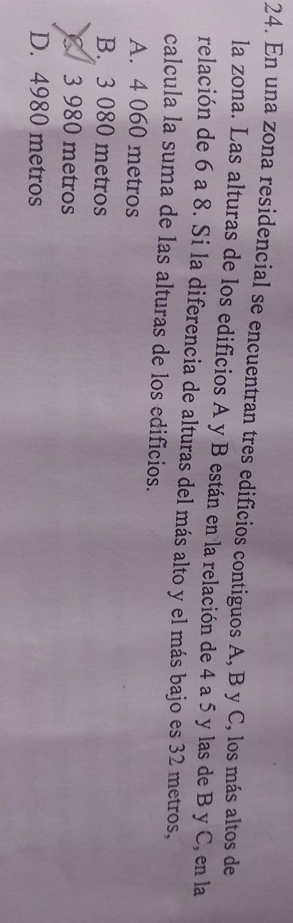 En una zona residencial se encuentran tres edificios contiguos A, B y C, los más altos de
la zona. Las alturas de los edificios A y B están en la relación de 4 a 5 y las de B y C, en la
relación de 6 a 8. Si la diferencia de alturas del más alto y el más bajo es 32 metros,
calcula la suma de las alturas de los edificios.
A. 4 060 metros
B. 3 080 metros
3 980 metros
D. 4980 metros