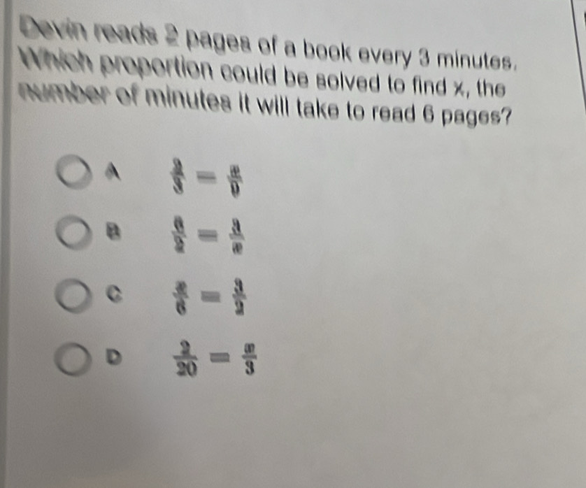 Devin reads 2 pages of a book every 3 minutes.
Which proportion could be solved to find x, the
number of minutes it will take to read 6 pages?
A  2/3 = x/9 
B  6/2 = 3/x 
C  x/6 = 3/2 
D  2/20 = x/3 