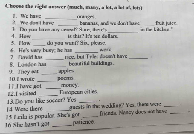 Choose the right answer (much, many, a lot, a lot of, lots) 
1. We have _oranges. 
2. We don't have _bananas, and we don't have _fruit juice. 
3. Do you have any cereal? Sure, there's _in the kitchen." 
_ 
4. How is this? It's ten dollars. 
5. How _do you want? Six, please. 
6. He's very busy; he has _work. 
7. David has _rice, but Tyler doesn't have _. 
8. London has _beautiful buildings. 
9. They eat _apples. 
10.I wrote _poems. 
11.I have got _money. 
12.I visited _European cities. 
13.Do you like soccer? Yes _. 
14.Were there _guests in the wedding? Yes, there were _. 
15.Leila is popular. She's got _friends. Nancy does not have _. 
16.She hasn't got _patience.