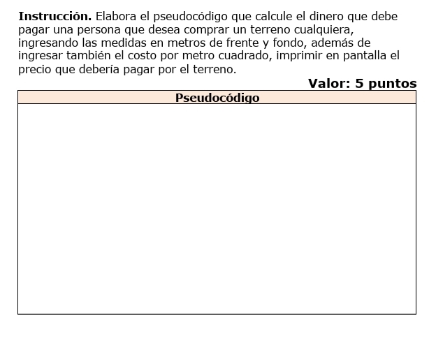 Instrucción. Elabora el pseudocódigo que calcule el dinero que debe 
pagar una persona que desea comprar un terreno cualquiera, 
ingresando las medidas en metros de frente y fondo, además de 
ingresar también el costo por metro cuadrado, imprimir en pantalla el 
precio que debería pagar por el terreno.