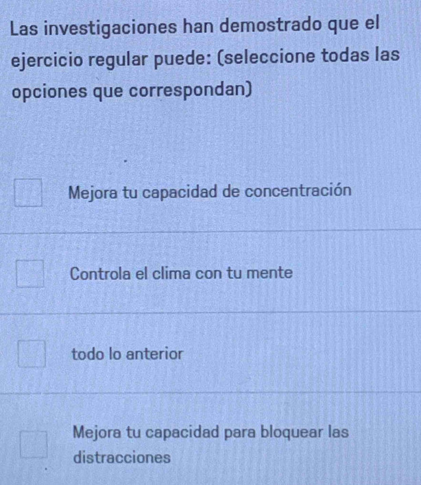 Las investigaciones han demostrado que el
ejercicio regular puede: (seleccione todas las
opciones que correspondan)
Mejora tu capacidad de concentración
Controla el clima con tu mente
todo lo anterior
Mejora tu capacidad para bloquear las
distracciones