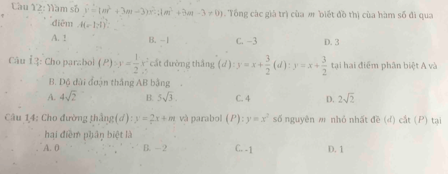 Cầu 12: Năm số y=(m^2+3m-3)x^2; (m^2+3m-3!= 0). Tổng các giá trị của m biết đồ thị của hàm số đi qua
điểm A(=1,-1)
A. 1 B. -1 C. -3 D. 3
Câu 13: Cho parabol (P):y= 1/2 x^2 :cất đường thắng (d ) : y=x+ 3/2 (d):y=x+ 3/2  tại hai điểm phân biệt A và
B. Dộ dài đoạn thắng AB bằng
A. 4sqrt(2) B. 5sqrt(3). C. 4 D. 2sqrt(2)
Câu 14: Cho đường thẳng(d): y=2x+m và parabol (P):y=x^2 số nguyên m nhỏ nhất đề (d) cắt (P) tại
haại điểm phân biệt là
A. 0 B. -2 C. -1 D. 1