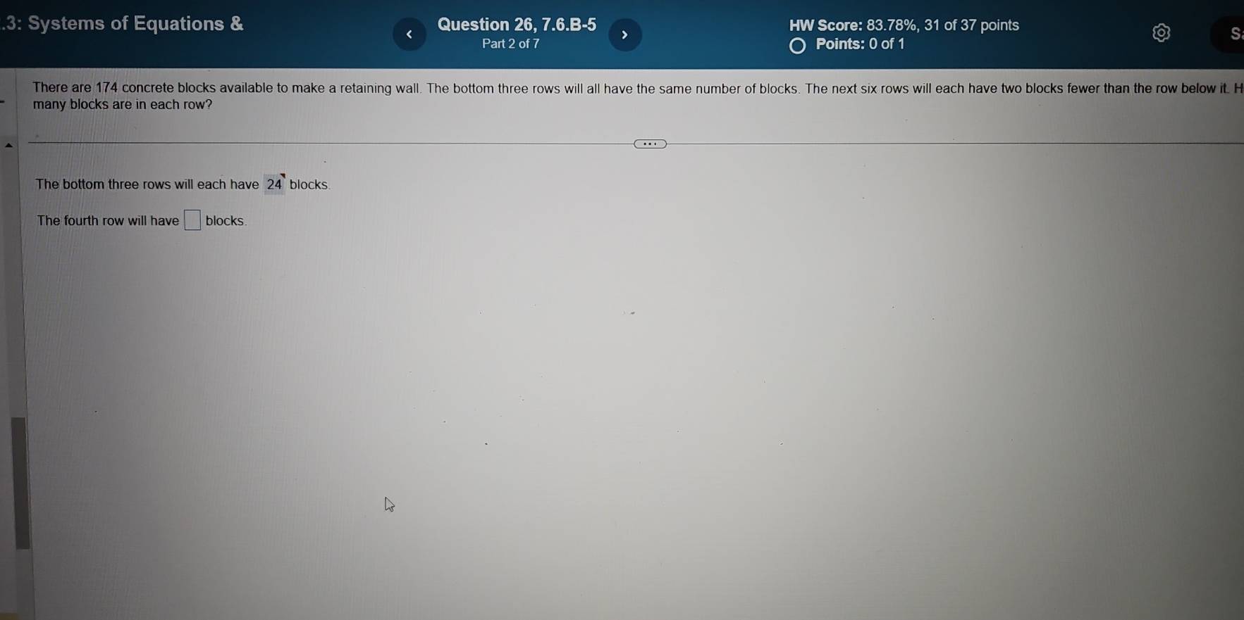 .3: Systems of Equations & Question 26, 7.6.B-5 HW Score: 83.78%, 31 of 37 points 
> 
Part 2 of 7 Points: 0 of 1 
There are 174 concrete blocks available to make a retaining wall. The bottom three rows will all have the same number of blocks. The next six rows will each have two blocks fewer than the row below it. H 
many blocks are in each row? 
The bottom three rows will each have 24 blocks 
The fourth row will have □ locks 、