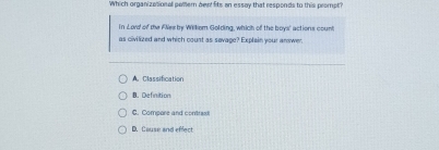 Which organizational polern bewt fits an essay that responds to this prompt?
In Lord of the A'Neeby Wilkom Golding, which of the boys' actions count
as civilized and which count as savage? Explain your answer,
A. Classification
B. Definition
C. Compore and contrast
D. Cause and effect