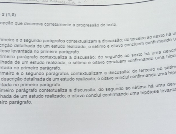 2(1,0)
opção que descreve corretamente a progressão do texto.
rimeiro e o segundo parágrafos contextualizam a discussão; do terceiro ao sexto há um
ddição detalhada de um estudo realizado: o sétimo e oitavo concluem confirmando u
tese levantada no primeiro parágrafo.
primeiro parágrafo contextualiza a discussão; do segundo ao sexto há uma descri
alhada de um estudo realizado; o sétimo e pitavo concluem confirmando uma hipó
intada no primeiro parágrafo.
rimeiro e o segundo parágrafos contextualizam a discussão; do terceiro ao sétim
descrição detalhada de um estudo realizado; o oitavo conclui confirmando uma hipo
ntada no primeiro parágrafo.
imeiro parágrafo contextualiza a discussão; do segundo ao sétimo há uma dese
hada de um estudo realizado; o oitavo conclui confirmando uma hipótese levanta
eiro parágrafo.