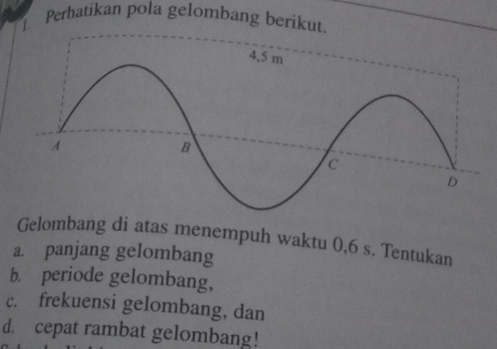 Perhatikan pola gelombang berikut. 
Gelombang di atas menempuh waktu 0, 6 s. Tentukan 
a. panjang gelombang 
b. periode gelombang, 
c. frekuensi gelombang, dan 
d. cepat rambat gelombang!