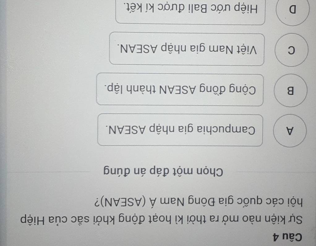 Sự kiện nào mở ra thời kì hoạt động khởi sắc của Hiệp
hội các quốc gia Đông Nam Á (ASEAN)?
Chọn một đáp án đúng
A Campuchia gia nhập ASEAN.
B Cộng đồng ASEAN thành lập.
C Việt Nam gia nhập ASEAN.
D Hiệp ước Bali được kí kết.