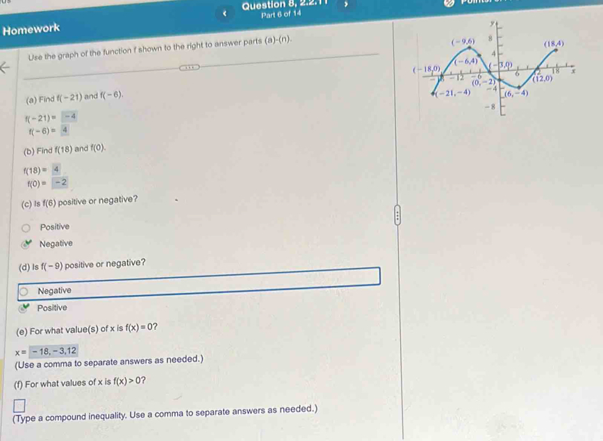 2  .  .  
Homework < Part 6 of 14
Use the graph of the function f shown to the right to answer parts  (a)-(n).
(a) Find f(-21) and f(-6).
f(-21)=-4
f(-6)=4
(b) Find f(18) and f(0).
f(18)=4
f(0)=-2
(C) Is f(6) positive or negative?
Positive
Negative
(d) Is f(-9) positive or negative?
Negative
Positive
(e) For what value(s) of x is f(x)=0 ?
x=-18,-3,12
(Use a comma to separate answers as needed.)
(f) For what values of x is f(x)>0 ?
(Type a compound inequality. Use a comma to separate answers as needed.)