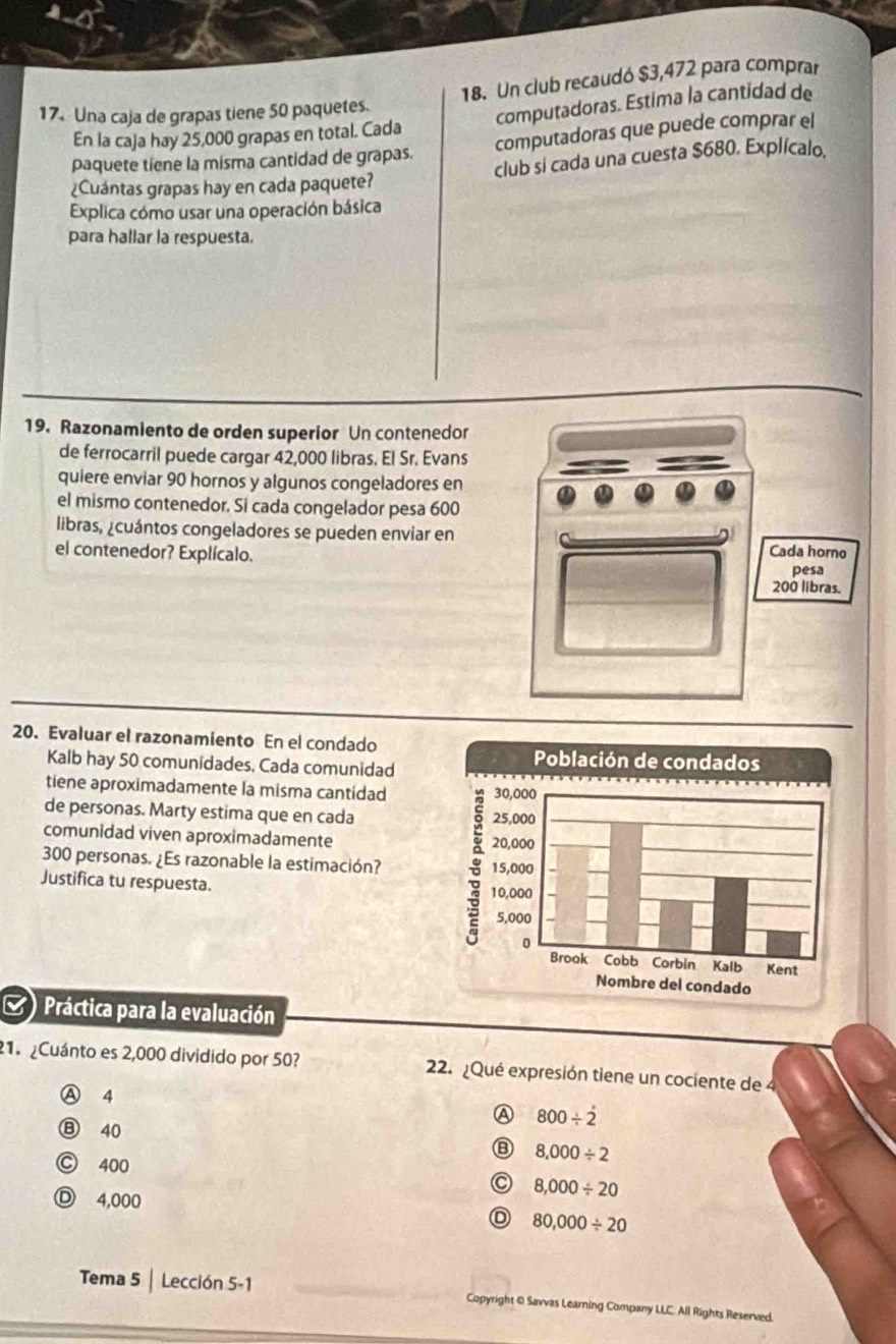 Un club recaudó $3,472 para comprar
17. Una caja de grapas tiene 50 paquetes.
computadoras. Estima la cantidad de
En la caja hay 25,000 grapas en total. Cada
paquete tiene la misma cantidad de grapas. computadoras que puede comprar el
¿Cuántas grapas hay en cada paquete? club si cada una cuesta $680. Explícalo.
Explica cómo usar una operación básica
para hallar la respuesta.
19. Razonamiento de orden superior Un contenedor
de ferrocarril puede cargar 42,000 libras. El Sr. Evans
quiere enviar 90 hornos y algunos congeladores en
el mismo contenedor. Si cada congelador pesa 600
libras, ¿cuántos congeladores se pueden enviar en
el contenedor? Explícalo.
20. Evaluar el razonamiento En el condado
Kalb hay 50 comunidades, Cada comunidad
tiene aproximadamente la misma cantidad
de personas. Marty estima que en cada 
comunidad viven aproximadamente
300 personas. ¿Es razonable la estimación? 
Justifica tu respuesta. 
( )Práctica para la evaluación
1. ¿Cuánto es 2,000 dividido por 50? 22. ¿Qué expresión tiene un cociente de
Ⓐ 4
A 800/ dot 2
Ⓑ 40
⑧ 8,000/ 2
Ⓒ 400
Ⓓ 4,000
8,000/ 20
80,000/ 20
Tema 5 | Lección 5-1 Copyright @ Savvas Learning Company LLC. All Rights Beserved.