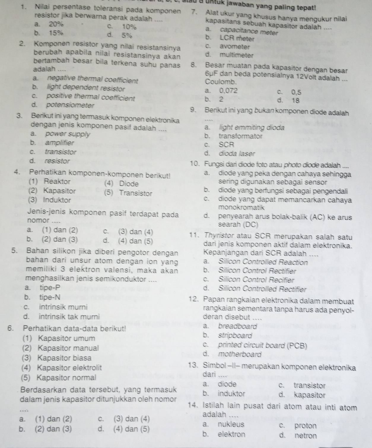 at d a uktuk jawaban yang paling tepat! 
1. Nilai persentase toleransi pada komponen 7. Alat ukur yang khusus hanya mengukur nilai
resistor jika berwarna perak adalah ....
kapasitans sebuah kapasitor adalah ....
a. 20% c. 10%
a. capacitance meter
b. 15% d. 5% b. LCR meter
2. Komponen resistor yang nilai resistansinya c. avometer
berubah apabila nilai resistansinya akan d. multimeter
bertambah besar bila terkena suhu panas 8. Besar muatan pada kapasitor dengan besar
adalah .... 6μF dan beda potensialnya 12Volt adalah ...
a. negative thermal coefficient Coulomb.
b. light dependent resistor a. 0,072 c. 0,5
c. positive thermal coefficient b. 2 d. 18
d. potensiometer 9. Berikut ini yang bukan komponen diode adalah
3. Berikut ini yang termasuk komponen elektronika
dengan jenis komponen pasif adalah .... a. light emmiting dioda
a. power supply b. transformator
b. amplifier c. SCR
c. transistor d. dioda laser
d. resistor 10. Fungsi dari diode foto atau photo diode adalah ....
4. Perhatikan komponen-komponen berikut! a. diode yang peka dengan cahaya sehingga
(1) Reaktor (4) Diode sering digunakan sebagai sensor
(2) Kapasitor (5) Transistor
b. diode yang berfungsi sebagai pengendali
(3) Induktor
c. diode yang dapat memancarkan cahaya
monokromatik
Jenis-jenis komponen pasif terdapat pada d. penyearah arus bolak-balik (AC) ke arus
nomor .... searah (DC)
a. (1) dan (2) c. (3) dan (4) 11. Thyristor atau SCR merupakan salah satu
b. (2) dan (3) d. (4) dan (5) dari jenis komponen aktif dalam elektronika.
5. Bahan silikon jika diberi pengotor dengan Kepanjangan dari SCR adalah ....
bahan dari unsur atom dengan ion yang a. Silicon Controlled Reaction
memiliki 3 elektron valensi, maka akan b. Silicon Control Rectifier
menghasilkan jenis semikonduktor .... c. Silicon Control Recifier
a. tipe-P d. Silicon Controlled Rectifier
b. tipe-N 12. Papan rangkaian elektronika dalam membuat
c. intrinsik murni rangkaian sementara tanpa harus ada penyol-
d. intrinsik tak murni deran disebut ....
6. Perhatikan data-data berikut!
a. breadboard
(1) Kapasitor umum
b. stripboard
(2) Kapasitor manual
c. printed circuit board (PCB)
(3) Kapasitor biasa
d. motherboard
(4) Kapasitor elektrolit
13. Simbol −II- merupakan komponen elektronika
(5) Kapasitor normal
dari_
a. diode c. transistor
Berdasarkan data tersebut, yang termasuk b. induktor d. kapasitor
dalam jenis kapasitor ditunjukkan oleh nomor 14. Istilah lain pusat dari atom atau inti atom
a. (1) dan (2) c. (3) dan (4)
adalah ....
a. nukleus c. proton
b. (2) dan (3) d. (4) dan (5) d. netron
b. elektron