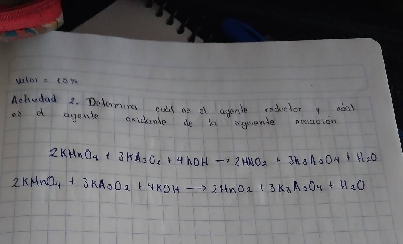 vnlor = 15%
Achudad 2. Determing cual eo el agente redoctor y coa) 
ea d agente oxidante de la oquiente ecoacion
2KMnO_4+3KAsO_2+4KOHto 2MnO_2+3K_3AsO_4+H_2O
2KMnO_4+3KAsO_2+4KOHto 2MnO_2+3K_3AsO_4+H_2O