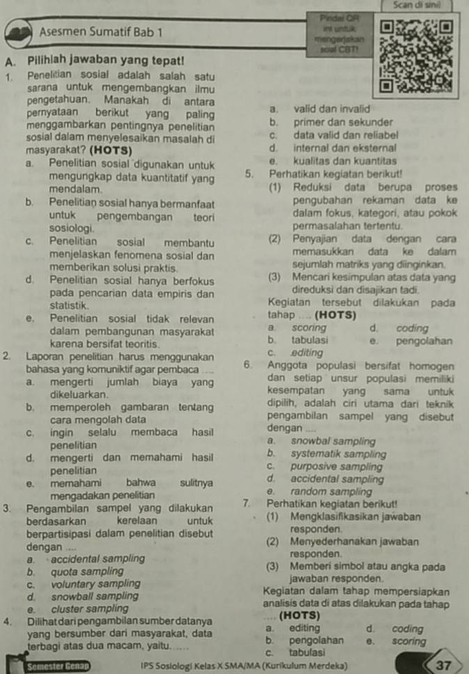 Scan di sinil
Pindal QR
Asesmen Sumatif Bab 1 int untuk
mengerjakan
soal CBT!
A. Pilihiah jawaban yang tepat!
1. Penelitian sosial adalah salah satu
sarana untuk mengembangkan ilmu
pengetahuan. Manakah di antara
a. valid dan invalid
pernyataan berikut yang paling b. primer dan sekunder
menggambarkan pentingnya penelitian
sosial dalam menyelesaikan masalah di c. data valid dan reliabel
masyarakat? (HOTS) d. internal dan eksternal
a. Penelitian sosial digunakan untuk e. kualitas dan kuantitas
mengungkap data kuantitatif yang 5. Perhatikan kegiatan berikut!
mendalam. (1) Reduksi data berupa proses
b. Penelitian sosial hanya bermanfaat pengubahan rekaman data ke
untuk pengembangan teori dalam fokus, kategori, atau pokok
sosiologi. permasalahan tertentu.
c. Penelitian  sosial membantu (2) Penyajian data dengan cara
menjelaskan fenomena sosial dan memasukkan data ke dalam
memberikan solusi praktis. sejumlah matriks yang diinginkan.
d. Penelitian sosial hanya berfokus (3) Mencari kesimpulan atas data yang
pada pencarian data empiris dan direduksi dan disajikan tadi.
statistik. Kegiatan tersebut dilakukan pada
e. Penelitian sosial tidak relevan tahap .... (HOTS)
a scoring d. coding
dalam pembangunan masyarakat b. tabulasi
karena bersifat teoritis e. pengolahan
c. editing
2. Laporan penelitian harus menggunakan 6. Anggota populasi bersifat homogen
bahasa yang komuniktif agar pembaca
dan setiap unsur populasi memiliki
a. mengerti jumlah biaya yang kesempatan yang sama untuk
dikeluarkan.
dipilih, adalah ciri utama dari teknik
b. memperoleh gambaran tentang pengambilan sampel yang disebut
cara mengolah data dengan   
c. ingin selalu membaca hasil a. snowbal sampling
penelitian
d. mengerti dan memahami hasil b. systematik sampling
penelitian c. purposive sampling
d. accidental sampling
e. memahami bahwa sulitnya e. random sampling
mengadakan penelitian
3. Pengambilan sampel yang dilakukan 7. Perhatikan kegiatan berikut!
berdasarkan kerelaan untuk (1) Mengklasifikasikan jawaban
berpartisipasi dalam penelitian disebut responden.
dengan .... (2) Menyederhanakan jawaban
responden.
a accidental sampling (3) Memberi simbol atau angka pada
b. quota sampling
jawaban responden.
c. voluntary sampling Kegiatan dalam tahap mempersiapkan
d. snowball sampling analisis data di atas dilakukan pada tahap
e. cluster sampling (HOTS)
4. Dilihat dari pengambilan sumber datanya a editing d. coding
yang bersumber dari masyarakat, data b. pengolahan e. scoring
terbagi atas dua macam, yaitu.      c. tabulasi
Sémester Géna IPS Sosiologi Kelas X SMA/MA (Kurikulum Merdeka) 37