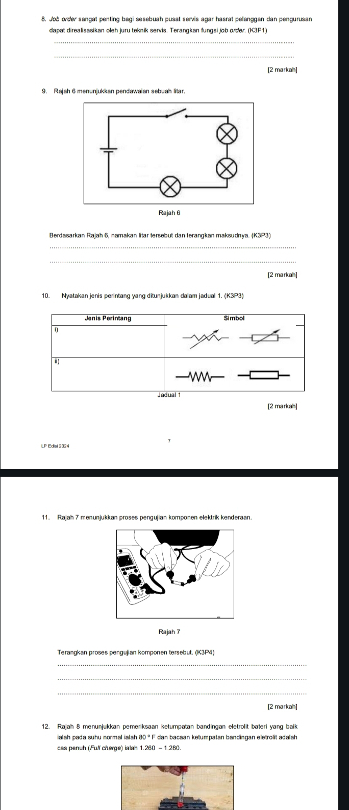 Job order sangat penting bagi sesebuah pusat servis agar hasrat pelanggan dan pengurusan 
dapat direalisasikan oleh juru teknik servis. Terangkan fungsi job order. (K3P1) 
_ 
[2 markah] 
9. Rajah 6 menunjukkan pendawaian sebuah litar 
Berdasarkan Rajah 6, namakan litar tersebut dan terangkan maksudnya. (K3P3) 
_ 
_ 
[2 markah] 
10. Nyatakan jenis perintang yang ditunjukkan dalam jadual 1. (K3P3) 
Jenis Perintang Simbol 
i) 
i) 
Jadual 1 
[2 markah] 
LP Edisi 2024 
11. Rajah 7 menunjukkan proses pengujian komponen elektrik kenderaan. 
Rajah 7 
Terangkan proses pengujian komponen tersebut. (K3P4) 
_ 
_ 
[2 markah] 
12. Rajah 8 menunjukkan pemeriksaan ketumpatan bandingan eletrolit bateri yang baik 
ialah pada suhu normal ialah 80°F dan bacaan ketumpatan bandingan eletrolit adalah 
cas penuh (Full charge) ialah 1.260-1.280