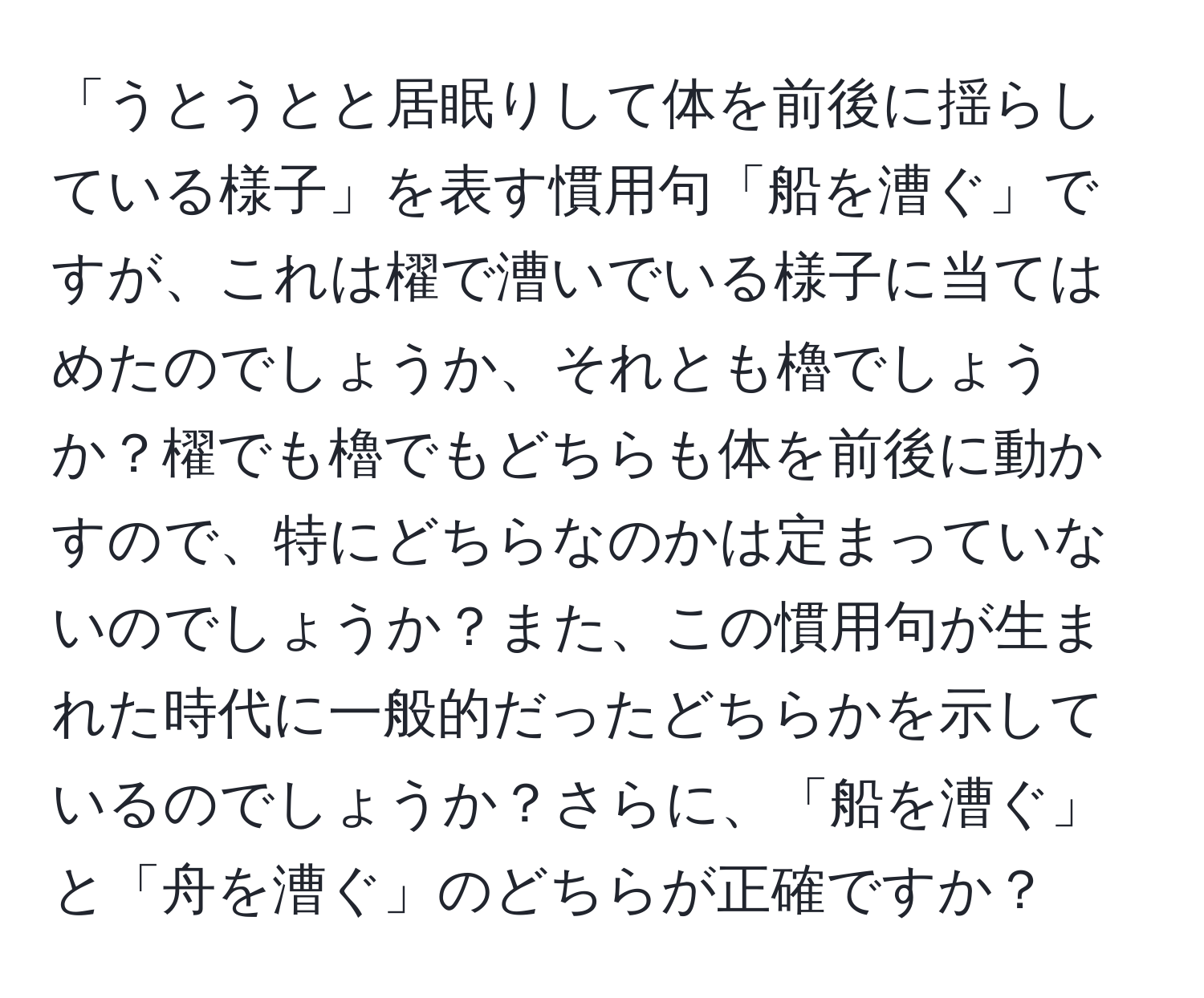 「うとうとと居眠りして体を前後に揺らしている様子」を表す慣用句「船を漕ぐ」ですが、これは櫂で漕いでいる様子に当てはめたのでしょうか、それとも櫓でしょうか？櫂でも櫓でもどちらも体を前後に動かすので、特にどちらなのかは定まっていないのでしょうか？また、この慣用句が生まれた時代に一般的だったどちらかを示しているのでしょうか？さらに、「船を漕ぐ」と「舟を漕ぐ」のどちらが正確ですか？