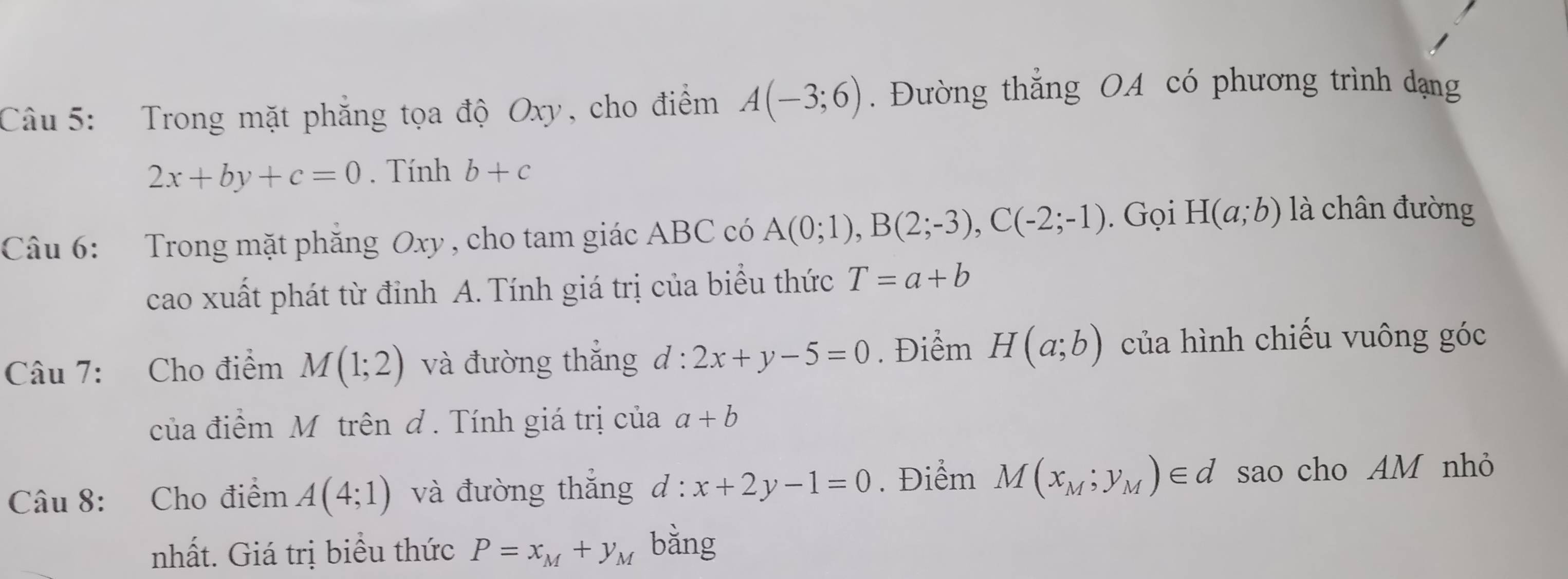 Trong mặt phẳng tọa độ Oxy, cho điểm A(-3;6). Đường thẳng OA có phương trình dạng
2x+by+c=0. Tính b+c
Câu 6: Trong mặt phăng Oxy , cho tam giác ABC có A(0;1), B(2;-3), C(-2;-1). Gọi H(a;b) là chân đường 
cao xuất phát từ đỉnh A. Tính giá trị của biểu thức T=a+b
Câu 7: Cho điểm M(1;2) và đường thắng d:2x+y-5=0. Điểm H(a;b) của hình chiếu vuông góc 
của điểm M trên đ. Tính giá trị của a+b
Câu 8: Cho điểm A(4;1) và đường thắng d:x+2y-1=0. Điểm M(x_M;y_M)∈ d sao cho AM nhỏ 
nhất. Giá trị biểu thức P=x_M+y_M bằng