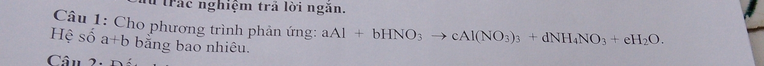 Trác nghiệm trả lời ngăn.
Câu 1: Cho phương trình phản ứng: aAl+bHNO_3to cAl(NO_3)_3+dNH_4NO_3+eH_2O. 
Hệ số a+b bằng bao nhiêu.
Câu 2