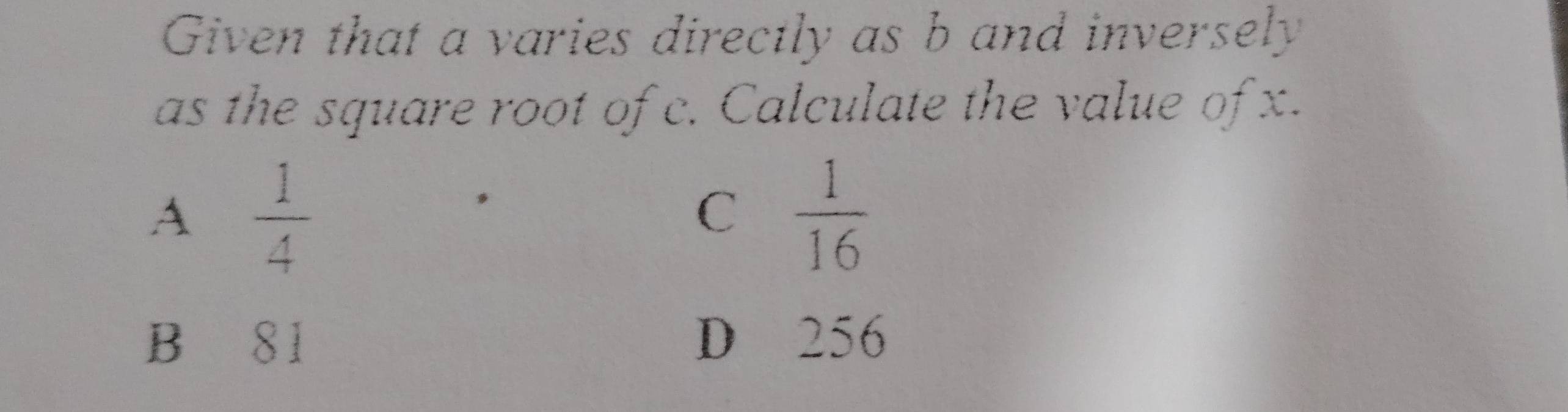 Given that a varies directly as b and inversely
as the square root of c. Calculate the value of x.
A  1/4 
C  1/16 
B S1 D 256