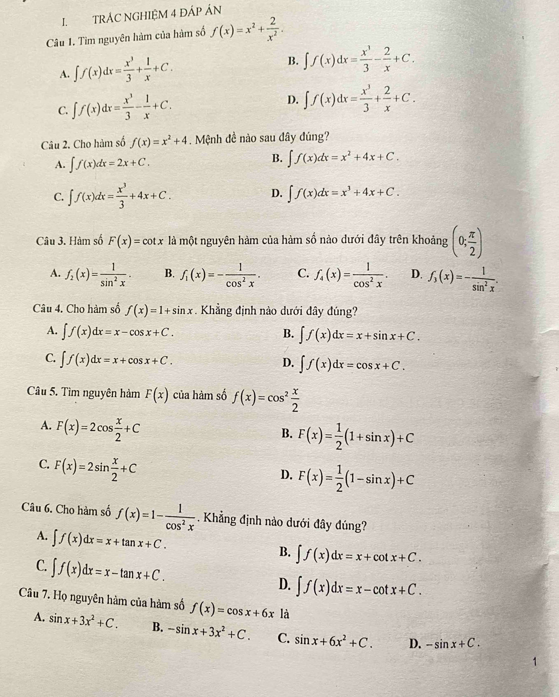 TRÁC NGHIỆM 4 ĐÁP ÁN
Câu 1. Tìm nguyên hàm của hàm số f(x)=x^2+ 2/x^2 .
A. ∈t f(x)dx= x^3/3 + 1/x +C.
B. ∈t f(x)dx= x^3/3 - 2/x +C.
C. ∈t f(x)dx= x^3/3 - 1/x +C. D. ∈t f(x)dx= x^3/3 + 2/x +C.
Câu 2. Cho hàm số f(x)=x^2+4. Mệnh đề nào sau đây đúng?
A. ∈t f(x)dx=2x+C.
B. ∈t f(x)dx=x^2+4x+C.
D.
C. ∈t f(x)dx= x^3/3 +4x+C. ∈t f(x)dx=x^3+4x+C.
Câu 3. Hàm số F(x)=cot x là một nguyên hàm của hàm số nào dưới đây trên khoảng (0; π /2 )
A. f_2(x)= 1/sin^2x . B. f_1(x)=- 1/cos^2x . C. f_4(x)= 1/cos^2x . D. f_3(x)=- 1/sin^2x .
Câu 4. Cho hàm số f(x)=1+sin x. Khẳng định nào dưới đây đúng?
A. ∈t f(x)dx=x-cos x+C. B. ∈t f(x)dx=x+sin x+C.
C. ∈t f(x)dx=x+cos x+C.
D. ∈t f(x)dx=cos x+C.
Câu 5. Tìm nguyên hàm F(x) của hàm số f(x)=cos^2 x/2 
A. F(x)=2cos  x/2 +C
B. F(x)= 1/2 (1+sin x)+C
C. F(x)=2sin  x/2 +C
D. F(x)= 1/2 (1-sin x)+C
Câu 6. Cho hàm số f(x)=1- 1/cos^2x . Khẳng định nào dưới đây đúng?
A. ∈t f(x)dx=x+tan x+C.
B. ∈t f(x)dx=x+cot x+C.
C. ∈t f(x)dx=x-tan x+C.
D. ∈t f(x)dx=x-cot x+C.
Câu 7. Họ nguyên hàm của hàm số f(x)=cos x+6x là
A. sin x+3x^2+C. B. -sin x+3x^2+C. C. sin x+6x^2+C. D. -sin x+C.