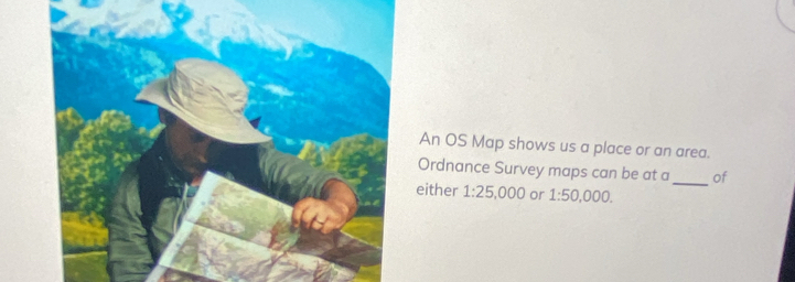 An OS Map shows us a place or an area. 
Ordnance Survey maps can be at a _of 
either 1:25,000 or 1:50,000.