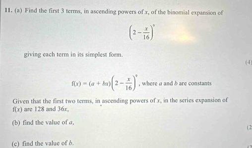 Find the first 3 terms, in ascending powers of x, of the binomial expansion of
(2- x/16 )^9
giving each term in its simplest form. 
(4)
f(x)=(a+bx)(2- x/16 )^9 , where a and b are constants 
Given that the first two terms, in ascending powers of x, in the series expansion of
f(x) are 128 and 36x, 
(b) find the value of a, 
(2 
(c) find the value of b.