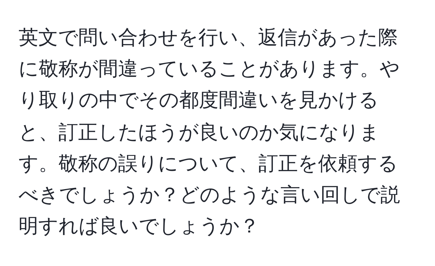 英文で問い合わせを行い、返信があった際に敬称が間違っていることがあります。やり取りの中でその都度間違いを見かけると、訂正したほうが良いのか気になります。敬称の誤りについて、訂正を依頼するべきでしょうか？どのような言い回しで説明すれば良いでしょうか？