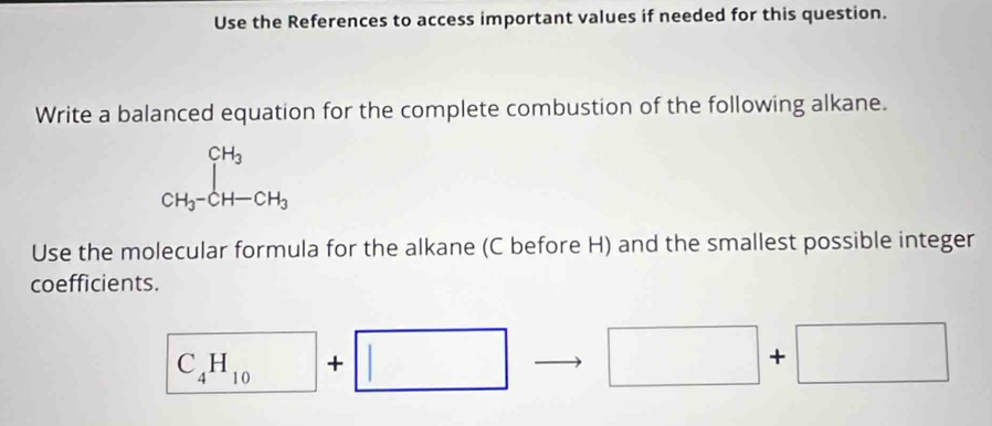 Use the References to access important values if needed for this question. 
Write a balanced equation for the complete combustion of the following alkane.
CH_3-CH-CH_3
Use the molecular formula for the alkane (C before H) and the smallest possible integer 
coefficients.
C_4H_10+□ □ + □