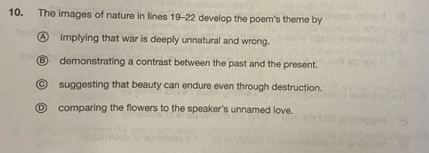 The images of nature in lines 19-22 develop the poem's theme by
A implying that war is deeply unnatural and wrong.
⑧ demonstrating a contrast between the past and the present.
suggesting that beauty can endure even through destruction.
comparing the flowers to the speaker's unnamed love.