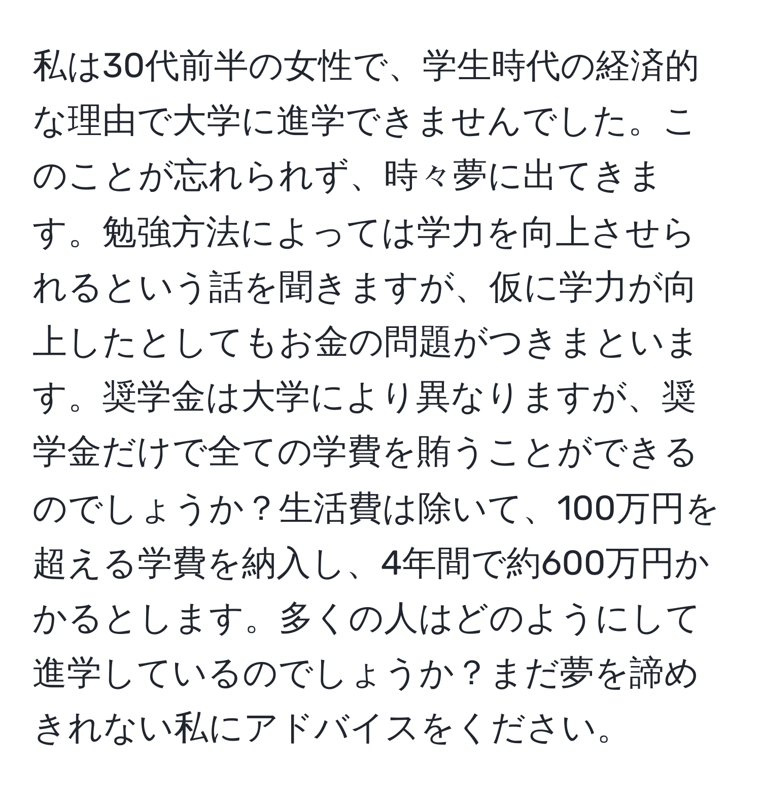 私は30代前半の女性で、学生時代の経済的な理由で大学に進学できませんでした。このことが忘れられず、時々夢に出てきます。勉強方法によっては学力を向上させられるという話を聞きますが、仮に学力が向上したとしてもお金の問題がつきまといます。奨学金は大学により異なりますが、奨学金だけで全ての学費を賄うことができるのでしょうか？生活費は除いて、100万円を超える学費を納入し、4年間で約600万円かかるとします。多くの人はどのようにして進学しているのでしょうか？まだ夢を諦めきれない私にアドバイスをください。