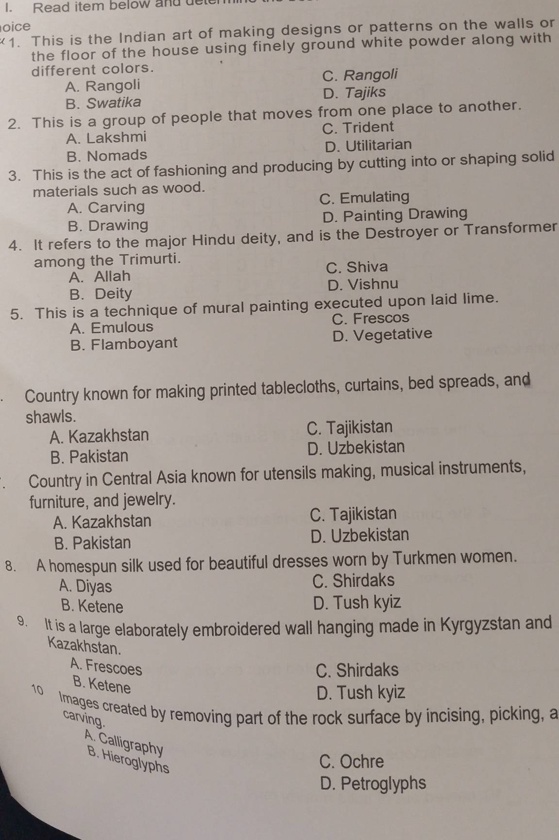 Read item below and dele
oice
. This is the Indian art of making designs or patterns on the walls or
the floor of the house using finely ground white powder along with
different colors.
C. Rangoli
A. Rangoli
B. Swatika D. Tajiks
2. This is a group of people that moves from one place to another.
A. Lakshmi C. Trident
B. Nomads D. Utilitarian
3. This is the act of fashioning and producing by cutting into or shaping solid
materials such as wood.
A. Carving C. Emulating
B. Drawing D. Painting Drawing
4. It refers to the major Hindu deity, and is the Destroyer or Transformer
among the Trimurti.
C. Shiva
A. Allah
D. Vishnu
B. Deity
5. This is a technique of mural painting executed upon laid lime.
A. Emulous C. Frescos
B. Flamboyant D. Vegetative
Country known for making printed tablecloths, curtains, bed spreads, and
shawls.
A. Kazakhstan C. Tajikistan
B. Pakistan D. Uzbekistan
Country in Central Asia known for utensils making, musical instruments,
furniture, and jewelry.
A. Kazakhstan C. Tajikistan
B. Pakistan D. Uzbekistan
8. A homespun silk used for beautiful dresses worn by Turkmen women.
A. Diyas C. Shirdaks
B. Ketene D. Tush kyiz
9. It is a large elaborately embroidered wall hanging made in Kyrgyzstan and
Kazakhstan.
A. Frescoes
C. Shirdaks
B. Ketene
D. Tush kyiz
10 Images created by removing part of the rock surface by incising, picking, a
carving.
A. Calligraphy
B. Hieroglyphs
C. Ochre
D. Petroglyphs