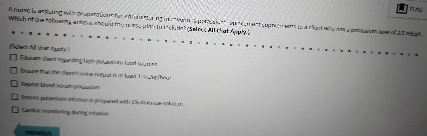 a FLAG
A nurse is assisting with preparations for administering intravenous potassium replacement supplements to a client who has a potassium level of 2.5 mEq/L.
Which of the following actions should the nurse plan to include? (Select All that Apply.)
(Select All that Apply.)
Educate client regarding high-potassium food sources
Ensure that the client's urine output is at least 1 mL/kg/hour
Repeat blood serum potassium
Ensure potassium infusion is prepared with 5% dextrose solution
Cardiac monitoring during infusion
PREVIOUS