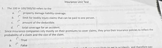 Insurance Unit Test
1. The 100 in 100/300/50 refers to the
a. property damage liability coverage.
b. limit for bodily injury claims that can be paid to one person.
C. amount of the deductible.
d. total coverage for an accident.
. Since insurance companies rely mostly on their premiums to cover claims, they price their insurance policies to reflect the
probability of a claim and the size of the claim.
a. True
b. False